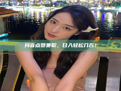 德阳抖音点赞兼职，日入轻松几百！