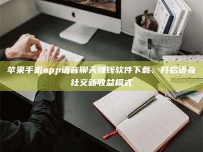 德阳苹果手机app语音聊天赚钱软件下载：开启语音社交新收益模式