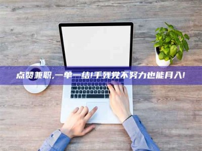 德阳点赞兼职,一单一结!手残党不努力也能月入!